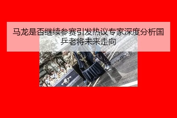 马龙是否继续参赛引发热议专家深度分析国乒老将未来走向